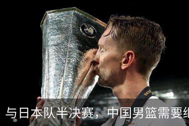 与日本队半决赛，中国男篮需要继续发挥内线优势+后场保持攻击力